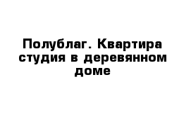 Полублаг. Квартира студия в деревянном доме